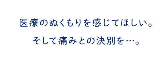 医療のぬくもりを感じてほしい。そして痛みとの決別を・・・